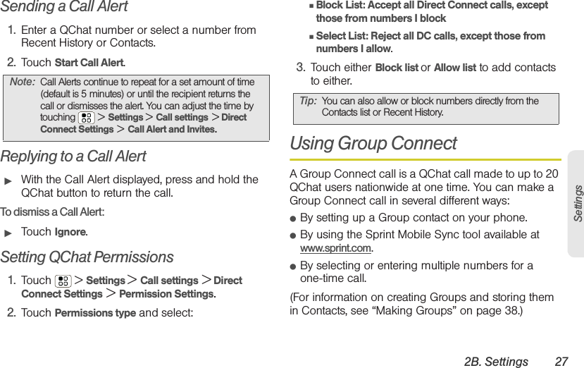 2B. Settings 27SettingsSending a Call Alert1. Enter a QChat number or select a number from Recent History or Contacts.2. Touch Start Call Alert.Replying to a Call Alert䊳With the Call Alert displayed, press and hold the QChat button to return the call.To dismiss a Call Alert:䊳Touch Ignore.Setting QChat Permissions1. Touch  &gt; Settings &gt; Call settings &gt; Direct Connect Settings &gt; Permission Settings.2. Touch Permissions type and select:䡲Block List: Accept all Direct Connect calls, except those from numbers I block䡲Select List: Reject all DC calls, except those from numbers I allow.3. Touch either Block list or Allow list to add contacts to either.Using Group Connect A Group Connect call is a QChat call made to up to 20 QChat users nationwide at one time. You can make a Group Connect call in several different ways:䢇By setting up a Group contact on your phone. 䢇By using the Sprint Mobile Sync tool available at www.sprint.com. 䢇By selecting or entering multiple numbers for a one-time call. (For information on creating Groups and storing them in Contacts, see “Making Groups” on page 38.)Note: Call Alerts continue to repeat for a set amount of time (default is 5 minutes) or until the recipient returns the call or dismisses the alert. You can adjust the time by touching   &gt;Settings &gt; Call settings &gt; Direct Connect Settings &gt; Call Alert and Invites.Tip: You can also allow or block numbers directly from the Contacts list or Recent History. 