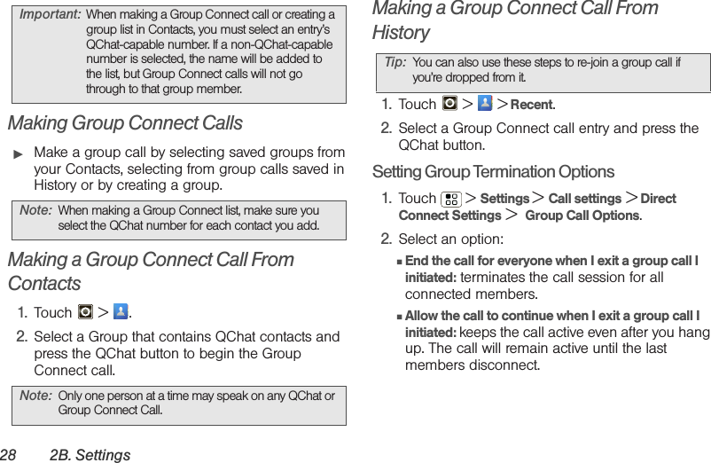 28 2B. SettingsMaking Group Connect Calls䊳Make a group call by selecting saved groups from your Contacts, selecting from group calls saved in History or by creating a group. Making a Group Connect Call From Contacts1. Touch  &gt; .2. Select a Group that contains QChat contacts and press the QChat button to begin the Group Connect call.Making a Group Connect Call From History1. Touch   &gt;   &gt; Recent.2. Select a Group Connect call entry and press the QChat button.Setting Group Termination Options1. Touch  &gt; Settings &gt; Call settings &gt; Direct Connect Settings &gt;  Group Call Options.2. Select an option:䡲End the call for everyone when I exit a group call I initiated: terminates the call session for all connected members.䡲Allow the call to continue when I exit a group call I initiated: keeps the call active even after you hang up. The call will remain active until the last members disconnect.Important: When making a Group Connect call or creating a group list in Contacts, you must select an entry’s QChat-capable number. If a non-QChat-capable number is selected, the name will be added to the list, but Group Connect calls will not go through to that group member.Note: When making a Group Connect list, make sure you select the QChat number for each contact you add. Note: Only one person at a time may speak on any QChat or Group Connect Call.Tip: You can also use these steps to re-join a group call if you’re dropped from it.