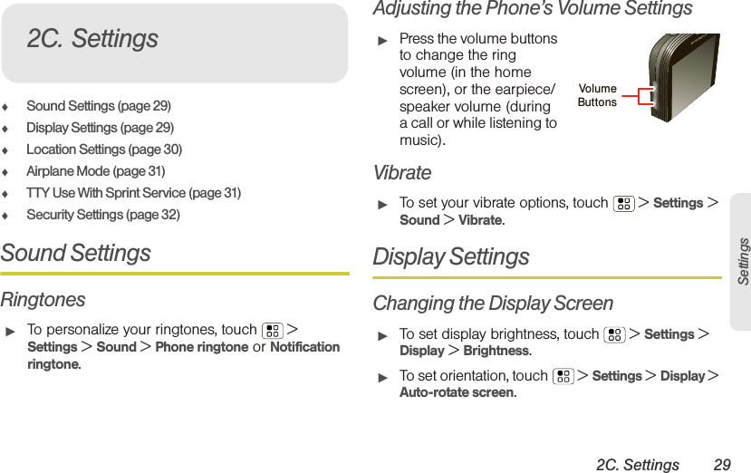 2C. Settings 29Settings⽧Sound Settings (page 29)⽧Display Settings (page 29)⽧Location Settings (page 30)⽧Airplane Mode (page 31)⽧TTY Use With Sprint Service (page 31)⽧Security Settings (page 32)Sound SettingsRingtones䊳To personalize your ringtones, touch  &gt; Settings &gt; Sound &gt; Phone ringtone or Notification ringtone.Adjusting the Phone’s Volume Settings䊳Press the volume buttons to change the ring volume (in the home screen), or the earpiece/speaker volume (during a call or while listening to music).Vibrate䊳To set your vibrate options, touch  &gt; Settings &gt; Sound &gt; Vibrate.Display SettingsChanging the Display Screen䊳To set display brightness, touch  &gt; Settings &gt; Display &gt; Brightness.䊳To set orientation, touch  &gt; Settings &gt; Display &gt; Auto-rotate screen.2C. SettingsVolumeButtons 