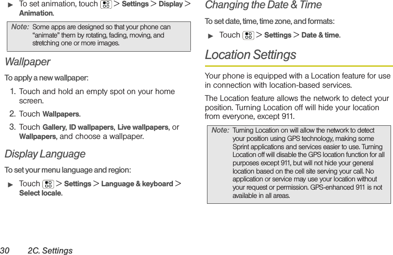 30 2C. Settings䊳To set animation, touch  &gt; Settings &gt; Display &gt; Animation.WallpaperTo apply a new wallpaper:  1. Touch and hold an empty spot on your home screen.2. Touch Wallpapers.3. Touch Gallery, ID wallpapers, Live wallpapers, or Wallpapers, and choose a wallpaper.Display LanguageTo set your menu language and region:䊳Touch  &gt; Settings &gt; Language &amp; keyboard &gt; Select locale.Changing the Date &amp; TimeTo set date, time, time zone, and formats:䊳Touch  &gt; Settings &gt; Date &amp; time.Location SettingsYour phone is equipped with a Location feature for use in connection with location-based services. The Location feature allows the network to detect your position. Turning Location off will hide your location from everyone, except 911.Note: Some apps are designed so that your phone can “animate” them by rotating, fading, moving, and stretching one or more images.Note: Turning Location on will allow the network to detect your position using GPS technology, making some Sprint applications and services easier to use. Turning Location off will disable the GPS location function for all purposes except 911, but will not hide your general location based on the cell site serving your call. No application or service may use your location without your request or permission. GPS-enhanced 911 is not available in all areas.