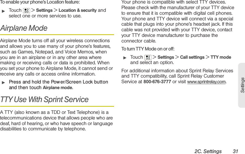 2C. Settings 31SettingsTo enable your phone’s Location feature:䊳Touch  &gt; Settings &gt; Location &amp; security and select one or more services to use.Airplane ModeAirplane Mode turns off all your wireless connections and allows you to use many of your phone’s features, such as Games, Notepad, and Voice Memos, when you are in an airplane or in any other area where making or receiving calls or data is prohibited. When you set your phone to Airplane Mode, it cannot send or receive any calls or access online information.䊳Press and hold the Power/Screen Lock button and then touch Airplane mode.TTY Use With Sprint Service A TTY (also known as a TDD or Text Telephone) is a telecommunications device that allows people who are deaf, hard of hearing, or who have speech or language disabilities to communicate by telephone.Your phone is compatible with select TTY devices. Please check with the manufacturer of your TTY device to ensure that it is compatible with digital cell phones. Your phone and TTY device will connect via a special cable that plugs into your phone’s headset jack. If this cable was not provided with your TTY device, contact your TTY device manufacturer to purchase the connector cable.To turn TTY Mode on or off:䊳Touch  &gt; Settings &gt; Call settings &gt; TTY mode and select an option.For additional information about Sprint Relay Services and TTY compatibility, call Sprint Relay Customer Service at 800-676-3777 or visit www.sprintrelay.com.