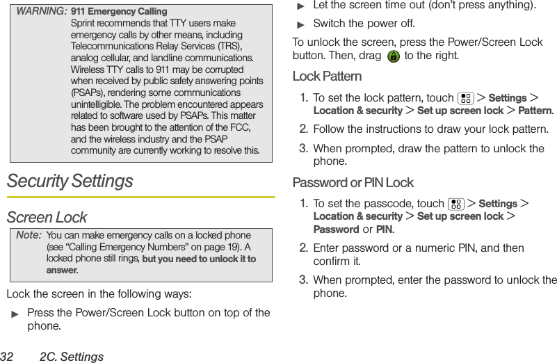 32 2C. SettingsSecurity SettingsScreen LockLock the screen in the following ways:䊳Press the Power/Screen Lock button on top of the phone.䊳Let the screen time out (don’t press anything).䊳Switch the power off.To unlock the screen, press the Power/Screen Lock button. Then, drag   to the right.Lock Pattern1. To set the lock pattern, touch  &gt; Settings &gt; Location &amp; security &gt; Set up screen lock &gt; Pattern. 2. Follow the instructions to draw your lock pattern. 3. When prompted, draw the pattern to unlock the phone.Password or PIN Lock1. To set the passcode, touch  &gt; Settings &gt; Location &amp; security &gt; Set up screen lock &gt; Password or PIN.2. Enter password or a numeric PIN, and then confirm it.3. When prompted, enter the password to unlock the phone.WARNING: 911 Emergency CallingSprint recommends that TTY users make emergency calls by other means, including Telecommunications Relay Services (TRS), analog cellular, and landline communications. Wireless TTY calls to 911 may be corrupted when received by public safety answering points (PSAPs), rendering some communications unintelligible. The problem encountered appears related to software used by PSAPs. This matter has been brought to the attention of the FCC, and the wireless industry and the PSAP community are currently working to resolve this.Note: You can make emergency calls on a locked phone (see “Calling Emergency Numbers” on page 19). A locked phone still rings, but you need to unlock it to answer.