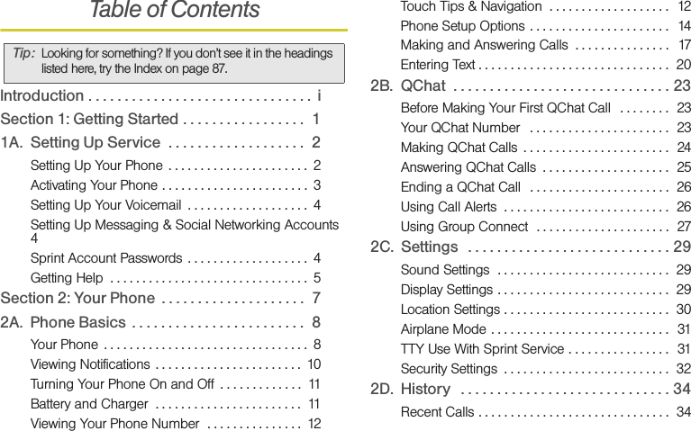 Table of ContentsIntroduction . . . . . . . . . . . . . . . . . . . . . . . . . . . . . . .  iSection 1: Getting Started . . . . . . . . . . . . . . . . .  11A. Setting Up Service  . . . . . . . . . . . . . . . . . . .  2Setting Up Your Phone  . . . . . . . . . . . . . . . . . . . . . .  2Activating Your Phone . . . . . . . . . . . . . . . . . . . . . . .  3Setting Up Your Voicemail  . . . . . . . . . . . . . . . . . . .  4Setting Up Messaging &amp; Social Networking Accounts  4Sprint Account Passwords  . . . . . . . . . . . . . . . . . . .  4Getting Help  . . . . . . . . . . . . . . . . . . . . . . . . . . . . . . .  5Section 2: Your Phone  . . . . . . . . . . . . . . . . . . . .  72A. Phone Basics  . . . . . . . . . . . . . . . . . . . . . . . .  8Your Phone  . . . . . . . . . . . . . . . . . . . . . . . . . . . . . . . .  8Viewing Notifications  . . . . . . . . . . . . . . . . . . . . . . .  10Turning Your Phone On and Off  . . . . . . . . . . . . .  11Battery and Charger  . . . . . . . . . . . . . . . . . . . . . . .  11Viewing Your Phone Number  . . . . . . . . . . . . . . .  12Touch Tips &amp; Navigation  . . . . . . . . . . . . . . . . . . .  12Phone Setup Options  . . . . . . . . . . . . . . . . . . . . . .  14Making and Answering Calls  . . . . . . . . . . . . . . .  17Entering Text . . . . . . . . . . . . . . . . . . . . . . . . . . . . . .  202B. QChat  . . . . . . . . . . . . . . . . . . . . . . . . . . . . . . 23Before Making Your First QChat Call   . . . . . . . .  23Your QChat Number   . . . . . . . . . . . . . . . . . . . . . .  23Making QChat Calls  . . . . . . . . . . . . . . . . . . . . . . .  24Answering QChat Calls  . . . . . . . . . . . . . . . . . . . .  25Ending a QChat Call   . . . . . . . . . . . . . . . . . . . . . .  26Using Call Alerts  . . . . . . . . . . . . . . . . . . . . . . . . . .  26Using Group Connect  . . . . . . . . . . . . . . . . . . . . .  272C. Settings   . . . . . . . . . . . . . . . . . . . . . . . . . . . . 29Sound Settings  . . . . . . . . . . . . . . . . . . . . . . . . . . .  29Display Settings . . . . . . . . . . . . . . . . . . . . . . . . . . .  29Location Settings . . . . . . . . . . . . . . . . . . . . . . . . . .  30Airplane Mode . . . . . . . . . . . . . . . . . . . . . . . . . . . .  31TTY Use With Sprint Service . . . . . . . . . . . . . . . .  31Security Settings  . . . . . . . . . . . . . . . . . . . . . . . . . .  322D. History   . . . . . . . . . . . . . . . . . . . . . . . . . . . . . 34Recent Calls . . . . . . . . . . . . . . . . . . . . . . . . . . . . . .  34Tip: Looking for something? If you don’t see it in the headings listed here, try the Index on page 87.