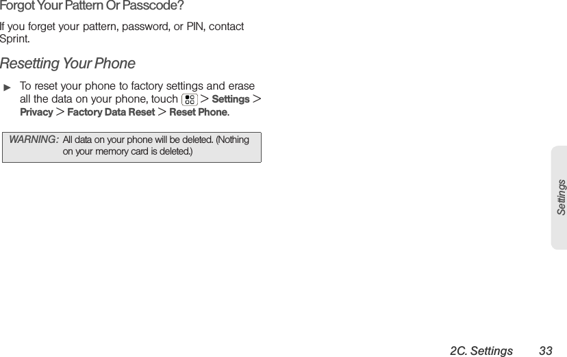 2C. Settings 33SettingsForgot Your Pattern Or Passcode?If you forget your pattern, password, or PIN, contact Sprint.Resetting Your Phone䊳To reset your phone to factory settings and erase all the data on your phone, touch  &gt; Settings &gt; Privacy &gt; Factory Data Reset &gt; Reset Phone.WARNING: All data on your phone will be deleted. (Nothing on your memory card is deleted.)