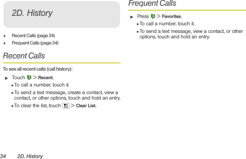 34 2D. History⽧Recent Calls (page 34)⽧Frequent Calls (page 34)Recent Calls  To see all recent calls (call history):䊳Touch  &gt; Recent.䡲To call a number, touch it.䡲To send a text message, create a contact, view a contact, or other options, touch and hold an entry.䡲To clear the list, touch  &gt; Clear List.Frequent Calls䊳Press  &gt; Favorites.䡲To call a number, touch it.䡲To send a text message, view a contact, or other options, touch and hold an entry.2D. History