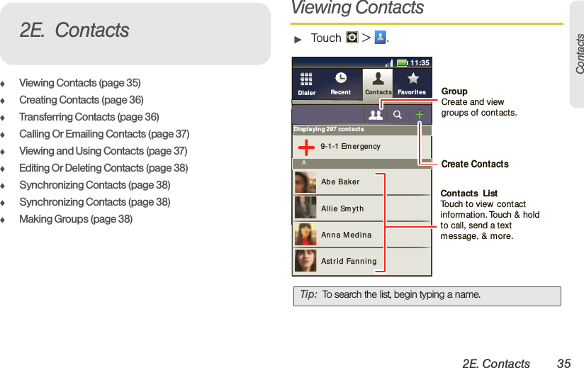 2E. Contacts 35Contacts⽧Viewing Contacts (page 35)⽧Creating Contacts (page 36)⽧Transferring Contacts (page 36)⽧Calling Or Emailing Contacts (page 37)⽧Viewing and Using Contacts (page 37)⽧Editing Or Deleting Contacts (page 38)⽧Synchronizing Contacts (page 38)⽧Synchronizing Contacts (page 38)⽧Making Groups (page 38)Viewing Contacts䊳Touch  &gt; .2E. ContactsTip: To search the list, begin typing a name.Displaying 297 contacts9-1-1 Em ergencyAAbe BakerAllie Sm yt hAnna MedinaAstrid Fanning11:35Cont actsRecent FavoritesDialer GroupCreate and viewgroups of contacts.Create ContactsContacts  ListTouch to view contact information. Touch &amp; hold to call, send a text message, &amp; more.