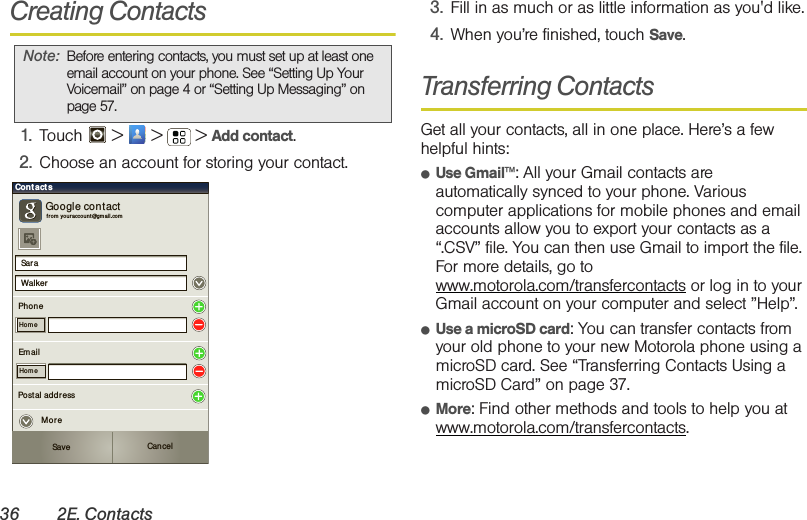 36 2E. ContactsCreating Contacts1. Touch   &gt;   &gt;  &gt; Add contact.2. Choose an account for storing your contact.3. Fill in as much or as little information as you&apos;d like.4. When you’re finished, touch Save.Transferring ContactsGet all your contacts, all in one place. Here’s a few helpful hints:䢇Use Gmail™: All your Gmail contacts are automatically synced to your phone. Various computer applications for mobile phones and email accounts allow you to export your contacts as a “.CSV” file. You can then use Gmail to import the file. For more details, go to www.motorola.com/transfercontacts or log in to your Gmail account on your computer and select ”Help”.䢇Use a microSD card: You can transfer contacts from your old phone to your new Motorola phone using a microSD card. See “Transferring Contacts Using a microSD Card” on page 37.䢇More: Find other methods and tools to help you at www.motorola.com/transfercontacts.Note: Before entering contacts, you must set up at least one email account on your phone. See “Setting Up Your Voicemail” on page 4 or “Setting Up Messaging” on page 57.Sar aWalkerCont actsPhon eGoogle contactfr om you r accou nt @gmai l.co mHom eEm ailHom ePostal addr essSave CancelMore