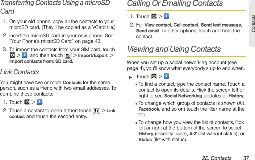 2E. Contacts 37ContactsTransferring Contacts Using a microSD Card1. On your old phone, copy all the contacts to your microSD card. (They&apos;ll be copied as a VCard file.)2. Insert the microSD card in your new phone. See “Your Phone’s microSD Card” on page 43.3. To import the contacts from your SIM card, touch  &gt;  , and then touch  &gt; Import/Export. &gt; Import contacts from: SD card.Link ContactsYou might have two or more Contacts for the same person, such as a friend with two email addresses. To combine these contacts:1. Touch  &gt; .2. Touch a contact to open it, then touch  &gt; Link contact and touch the second entry. Calling Or Emailing Contacts1. Touch  &gt; .2. For View contact, Call contact, Send text message, Send email, or other options, touch and hold the contact.Viewing and Using ContactsWhen you set up a social networking account (see page 4), you’ll know what everybody’s up to and when. 䊳Touch  &gt; .䡲To find a contact, type the contact name. Touch a contact to open its details. Flick the screen left or right to see Social Networking updates or History.䡲To change which group of contacts is shown (All, Facebook, and so on) touch the filter name at the top.䡲To change how you view the list of contacts, flick left or right at the bottom of the screen to select History (recently used), A-Z (list without status), or Status (list with status).