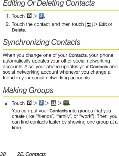 38 2E. ContactsEditing Or Deleting Contacts1. Touch  &gt; .2. Touch the contact, and then touch  &gt; Edit or Delete. Synchronizing ContactsWhen you change one of your Contacts, your phone automatically updates your other social networking accounts. Also, your phone updates your Contacts and social networking account whenever you change a friend in your social networking accounts.Making Groups䊳Touch   &gt;   &gt;   &gt; .You can put your Contacts into groups that you create (like “friends”, “family”, or “work”). Then, you can find contacts faster by showing one group at a time.