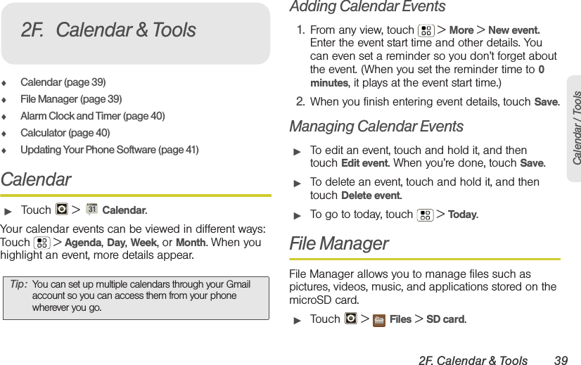 2F. Calendar &amp; Tools 39Calendar / Tools⽧Calendar (page 39)⽧File Manager (page 39)⽧Alarm Clock and Timer (page 40)⽧Calculator (page 40)⽧Updating Your Phone Software (page 41)Calendar䊳Touch  &gt; Calendar.Your calendar events can be viewed in different ways: Touch  &gt; Agenda, Day, Week, or Month. When you highlight an event, more details appear.Adding Calendar Events1. From any view, touch  &gt; More &gt; New event. Enter the event start time and other details. You can even set a reminder so you don’t forget about the event. (When you set the reminder time to 0 minutes, it plays at the event start time.) 2. When you finish entering event details, touch Save.Managing Calendar Events䊳To edit an event, touch and hold it, and then touch Edit event. When you’re done, touch Save.䊳To delete an event, touch and hold it, and then touch Delete event.䊳To go to today, touch  &gt; Today.File ManagerFile Manager allows you to manage files such as pictures, videos, music, and applications stored on the microSD card.䊳Touch  &gt; Files &gt; SD card.Tip: You can set up multiple calendars through your Gmail account so you can access them from your phone wherever you go.2F. Calendar &amp; Tools