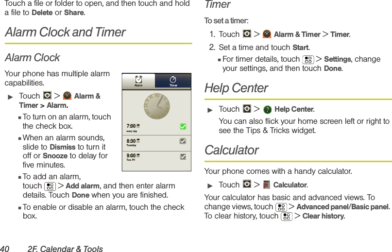 40 2F. Calendar &amp; ToolsTouch a file or folder to open, and then touch and hold a file to Delete or Share.Alarm Clock and TimerAlarm ClockYour phone has multiple alarm capabilities. 䊳Touch  &gt; Alarm &amp; Timer &gt; Alarm.䡲To turn on an alarm, touch the check box.䡲When an alarm sounds, slide to Dismiss to turn it off or Snooze to delay for five minutes.䡲To add an alarm, touch  &gt; Add alarm, and then enter alarm details. Touch Done when you are finished.䡲To enable or disable an alarm, touch the check box.TimerTo set a timer:1. Touch  &gt; Alarm &amp; Timer &gt; Timer.2. Set a time and touch Start.䡲For timer details, touch   &gt; Settings, change your settings, and then touch Done. Help Center䊳Touch &gt;   Help Center.You can also flick your home screen left or right to see the Tips &amp; Tricks widget.CalculatorYour phone comes with a handy calculator.䊳Touch  &gt;  Calculator.Your calculator has basic and advanced views. To change views, touch  &gt; Advanced panel/Basic panel. To clear history, touch  &gt; Clear history.Alarm Tim erevery day7:008:309:00TuesdayAMAMAMTue, FriPMPMPM