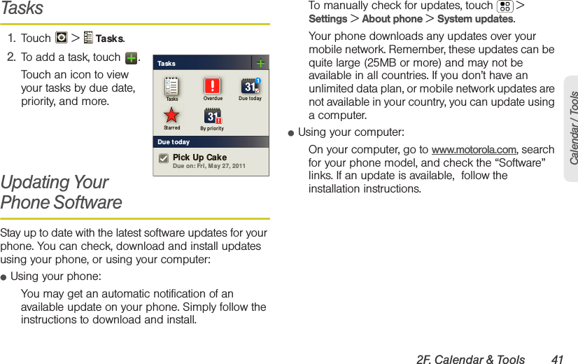 2F. Calendar &amp; Tools 41Calendar / ToolsTasks1. Touch  &gt;  Tasks.2. To add a task, touch  .Touch an icon to view your tasks by due date, priority, and more.Updating Your Phone SoftwareStay up to date with the latest software updates for your phone. You can check, download and install updates using your phone, or using your computer:䢇Using your phone:You may get an automatic notification of an available update on your phone. Simply follow the instructions to download and install.To manually check for updates, touch  &gt; Settings &gt; About phone &gt; System updates.Your phone downloads any updates over your mobile network. Remember, these updates can be quite large (25MB or more) and may not be available in all countries. If you don’t have an unlimited data plan, or mobile network updates are not available in your country, you can update using a computer.䢇Using your computer:On your computer, go to www.motorola.com, search for your phone model, and check the “Software” links. If an update is available,  follow the installation instructions.TasksDue todayTask s Overdu e Du e t odaySt ar red By pr i orityDue on: Fri, M ay 27, 2011Pick Up Cake