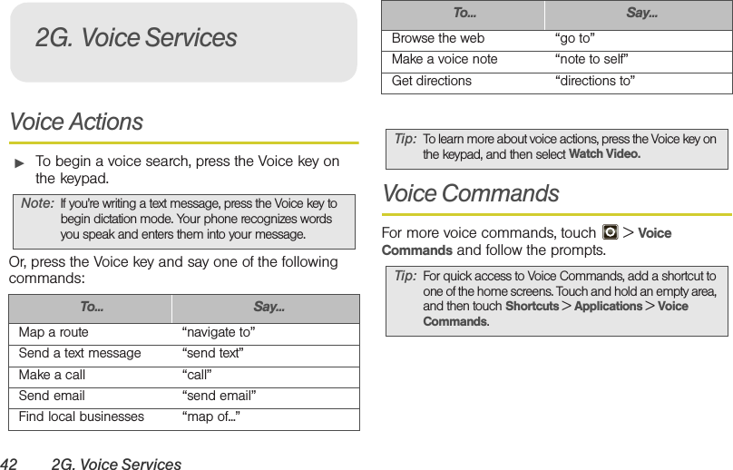 42 2G. Voice ServicesVoice Actions䊳To begin a voice search, press the Voice key on the keypad.Or, press the Voice key and say one of the following commands: Voice CommandsFor more voice commands, touch   &gt; Voice Commands and follow the prompts.Note: If you’re writing a text message, press the Voice key to begin dictation mode. Your phone recognizes words you speak and enters them into your message.To... Say...Map a route “navigate to”Send a text message “send text”Make a call “call”Send email “send email”Find local businesses “map of...”2G. Voice ServicesBrowse the web “go to”Make a voice note “note to self”Get directions “directions to”Tip: To learn more about voice actions, press the Voice key on the keypad, and then select Watch Video.Tip: For quick access to Voice Commands, add a shortcut to one of the home screens. Touch and hold an empty area, and then touch Shortcuts &gt; Applications &gt; Voice Commands.To... Say...