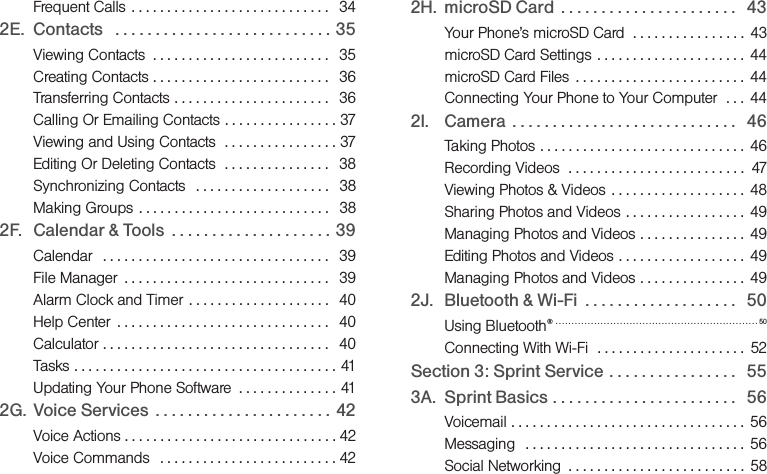 Frequent Calls  . . . . . . . . . . . . . . . . . . . . . . . . . . . .  342E. Contacts   . . . . . . . . . . . . . . . . . . . . . . . . . . . 35Viewing Contacts  . . . . . . . . . . . . . . . . . . . . . . . . .   35Creating Contacts . . . . . . . . . . . . . . . . . . . . . . . . .   36Transferring Contacts . . . . . . . . . . . . . . . . . . . . . .   36Calling Or Emailing Contacts . . . . . . . . . . . . . . . . 37Viewing and Using Contacts  . . . . . . . . . . . . . . . . 37Editing Or Deleting Contacts  . . . . . . . . . . . . . . .   38Synchronizing Contacts   . . . . . . . . . . . . . . . . . . .   38Making Groups . . . . . . . . . . . . . . . . . . . . . . . . . . .   382F. Calendar &amp; Tools  . . . . . . . . . . . . . . . . . . . .  39Calendar   . . . . . . . . . . . . . . . . . . . . . . . . . . . . . . . .  39File Manager  . . . . . . . . . . . . . . . . . . . . . . . . . . . . .   39Alarm Clock and Timer . . . . . . . . . . . . . . . . . . . .   40Help Center  . . . . . . . . . . . . . . . . . . . . . . . . . . . . . .   40Calculator . . . . . . . . . . . . . . . . . . . . . . . . . . . . . . . .   40Tasks . . . . . . . . . . . . . . . . . . . . . . . . . . . . . . . . . . . . . 41Updating Your Phone Software  . . . . . . . . . . . . . . 412G. Voice Services  . . . . . . . . . . . . . . . . . . . . . .  42Voice Actions . . . . . . . . . . . . . . . . . . . . . . . . . . . . . . 42Voice Commands   . . . . . . . . . . . . . . . . . . . . . . . . . 422H. microSD Card  . . . . . . . . . . . . . . . . . . . . . .   43Your Phone’s microSD Card  . . . . . . . . . . . . . . . .  43microSD Card Settings  . . . . . . . . . . . . . . . . . . . . .  44microSD Card Files  . . . . . . . . . . . . . . . . . . . . . . . .  44Connecting Your Phone to Your Computer  . . .  442I. Camera  . . . . . . . . . . . . . . . . . . . . . . . . . . . .   46Taking Photos . . . . . . . . . . . . . . . . . . . . . . . . . . . . .  46Recording Videos  . . . . . . . . . . . . . . . . . . . . . . . . .  47Viewing Photos &amp; Videos  . . . . . . . . . . . . . . . . . . .  48Sharing Photos and Videos . . . . . . . . . . . . . . . . .  49Managing Photos and Videos . . . . . . . . . . . . . . .  49Editing Photos and Videos . . . . . . . . . . . . . . . . . .  49Managing Photos and Videos . . . . . . . . . . . . . . .  492J. Bluetooth &amp; Wi-Fi  . . . . . . . . . . . . . . . . . . .   50Using Bluetooth®  . . . . . . . . . . . . . . . . . . . . . . . . . . . . . . . . . . . . . . . . . . . . . . . . . . . . . . . . . . . . . . . 50Connecting With Wi-Fi  . . . . . . . . . . . . . . . . . . . . .  52Section 3: Sprint Service . . . . . . . . . . . . . . . .   553A. Sprint Basics . . . . . . . . . . . . . . . . . . . . . . .   56Voicemail . . . . . . . . . . . . . . . . . . . . . . . . . . . . . . . . .  56Messaging   . . . . . . . . . . . . . . . . . . . . . . . . . . . . . . .  56Social Networking  . . . . . . . . . . . . . . . . . . . . . . . . .  58