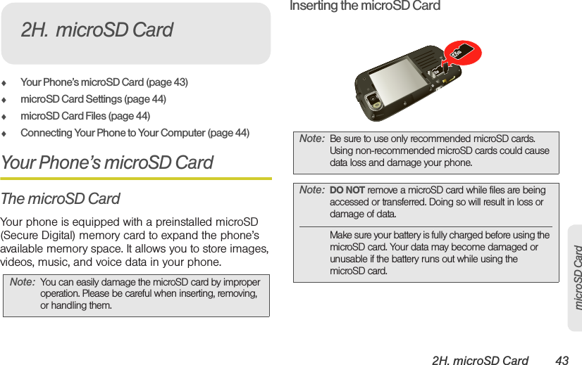 2H. microSD Card 43microSD Card⽧Your Phone’s microSD Card (page 43)⽧microSD Card Settings (page 44)⽧microSD Card Files (page 44)⽧Connecting Your Phone to Your Computer (page 44)Your Phone’s microSD CardThe microSD CardYour phone is equipped with a preinstalled microSD (Secure Digital) memory card to expand the phone’s available memory space. It allows you to store images, videos, music, and voice data in your phone.Inserting the microSD CardNote: You can easily damage the microSD card by improper operation. Please be careful when inserting, removing, or handling them.2H. microSD CardNote: Be sure to use only recommended microSD cards. Using non-recommended microSD cards could cause data loss and damage your phone.Note: DO NOT remove a microSD card while files are being accessed or transferred. Doing so will result in loss or damage of data.Make sure your battery is fully charged before using the microSD card. Your data may become damaged or unusable if the battery runs out while using the microSD card.