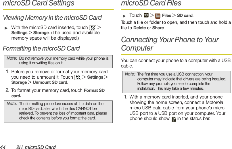 44 2H. microSD CardmicroSD Card SettingsViewing Memory in the microSD Card䊳With the microSD card inserted, touch  &gt; Settings &gt; Storage. (The used and available memory space will be displayed.)Formatting the microSD Card1. Before you remove or format your memory card you need to unmount it. Touch  &gt; Settings &gt; Storage &gt; Unmount SD card.2. To format your memory card, touch Format SD card.microSD Card Files䊳Touch  &gt; Files &gt; SD card.Touch a file or folder to open, and then touch and hold a file to Delete or Share.Connecting Your Phone to Your ComputerYou can connect your phone to a computer with a USB cable.1. With a memory card inserted, and your phone showing the home screen, connect a Motorola micro USB data cable from your phone’s micro USB port to a USB port on your computer. Your phone should show   in the status bar.Note: Do not remove your memory card while your phone is using it or writing files on it.Note: The formatting procedure erases all the data on the microSD card, after which the files CANNOT be retrieved. To prevent the loss of important data, please check the contents before you format the card.Note: The first time you use a USB connection, your computer may indicate that drivers are being installed. Follow any prompts you see to complete the installation. This may take a few minutes.