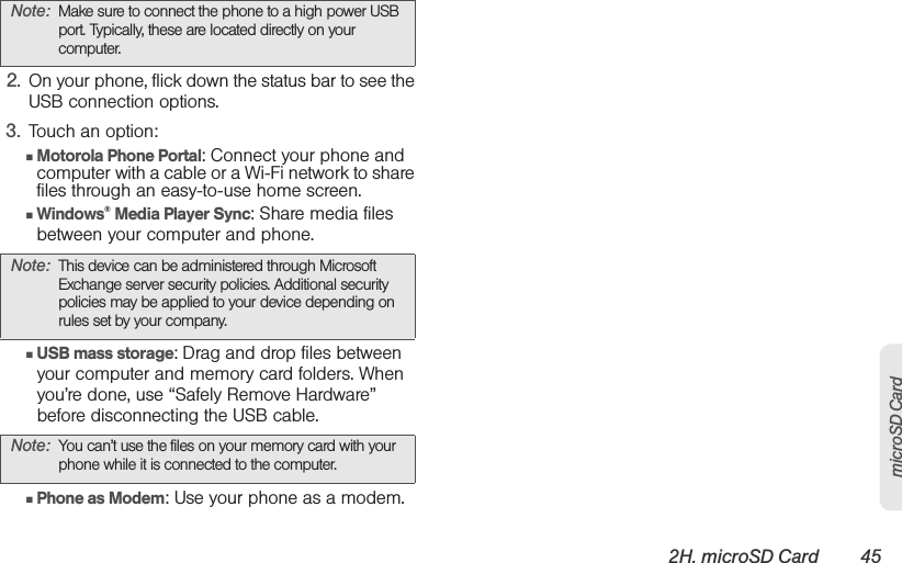2H. microSD Card 45microSD Card2. On your phone, flick down the status bar to see the USB connection options. 3. Touch an option:䡲Motorola Phone Portal: Connect your phone and computer with a cable or a Wi-Fi network to share files through an easy-to-use home screen. 䡲Windows® Media Player Sync: Share media files between your computer and phone.䡲USB mass storage: Drag and drop files between your computer and memory card folders. When you’re done, use “Safely Remove Hardware” before disconnecting the USB cable.䡲Phone as Modem: Use your phone as a modem.Note: Make sure to connect the phone to a high power USB port. Typically, these are located directly on your computer.Note: This device can be administered through Microsoft Exchange server security policies. Additional security policies may be applied to your device depending on rules set by your company.Note: You can’t use the files on your memory card with your phone while it is connected to the computer.