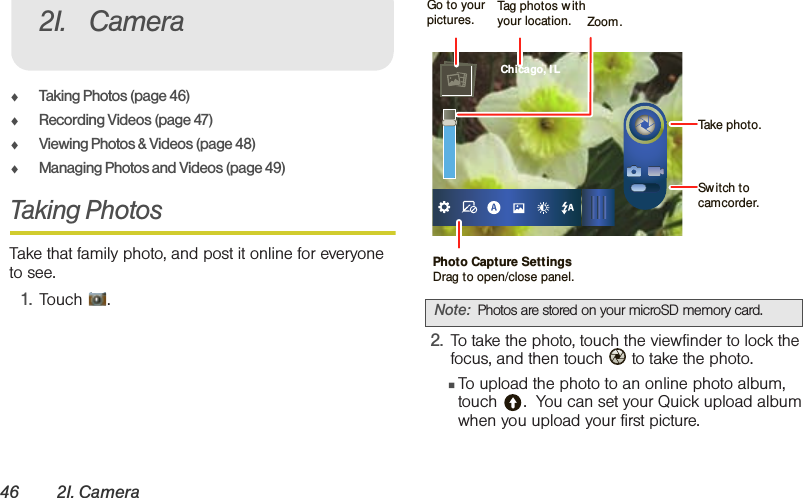 46 2I. Camera⽧Taking Photos (page 46)⽧Recording Videos (page 47)⽧Viewing Photos &amp; Videos (page 48)⽧Managing Photos and Videos (page 49)Taking PhotosTake that family photo, and post it online for everyone to see.1. Touch .2. To take the photo, touch the viewfinder to lock the focus, and then touch   to take the photo.䡲To upload the photo to an online photo album, touch .  You can set your Quick upload album when you upload your first picture.2I. CameraNote: Photos are stored on your microSD memory card. Chicago, I LPhoto Capture SettingsDrag to open/close panel.Tag photos w ithyour location.Go to your pictures.Take photo.Sw itch to camcorder.Zoom.