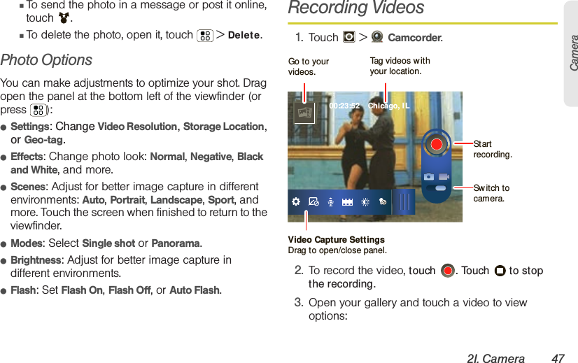 2I. Camera 47Camera䡲To send the photo in a message or post it online, touch . 䡲To delete the photo, open it, touch  &gt; Delete.Photo Options You can make adjustments to optimize your shot. Drag open the panel at the bottom left of the viewfinder (or press ): 䢇Settings: Change Video Resolution, Storage Location, or Geo-tag.䢇Effects: Change photo look: Normal, Negative, Black and White, and more.䢇Scenes: Adjust for better image capture in different environments: Auto, Portrait, Landscape, Sport, and more. Touch the screen when finished to return to the viewfinder.䢇Modes: Select Single shot or Panorama.䢇Brightness: Adjust for better image capture in different environments.䢇Flash: Set Flash On, Flash Off, or Auto Flash.Recording Videos1. Touch  &gt; Camcorder.2. To record the video, touch  . Touch   to stop the recording.3. Open your gallery and touch a video to view options:00:23:52    Chicago, ILVideo Capture SettingsDrag to open/close panel.Tag videos w ithyour location.Go to your videos.Start recording.Sw itch to camera.