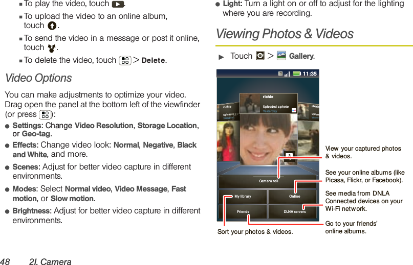 48 2I. Camera䡲To play the video, touch  .䡲To upload the video to an online album, touch .䡲To send the video in a message or post it online, touch . 䡲To delete the video, touch  &gt; Delet e.Video Options You can make adjustments to optimize your video. Drag open the panel at the bottom left of the viewfinder (or press  ): 䢇Settings: Change Video Resolution, Storage Location, or Geo-tag.䢇Effects: Change video look: Normal, Negative, Black and White, and more.䢇Scenes: Adjust for better video capture in different environments.䢇Modes: Select Normal video, Video Message, Fast motion, or Slow motion.䢇Brightness: Adjust for better video capture in different environments.䢇Light: Turn a light on or off to adjust for the lighting where you are recording.Viewing Photos &amp; Videos䊳Touch  &gt; Gallery.richieUpl oadYesterdrichieUpl oad ed a p ho toYester d ayieeeeaadddeeeddd aaaa ppphhhhhorrrdddaaaayyyFrien ds DLNA serversMy li brar y Onl inerichieUpl oaded  a pho toYester d ay3Cam er a r o ll11:35View  your captured photos &amp; videos.Sort your photos &amp; videos.See your online albums (like Picasa, Flickr, or Facebook). Go to your friends’ online albums.See media from DNLA Connected devices on your Wi-Fi network.
