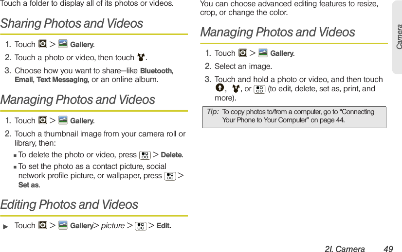 2I. Camera 49CameraTouch a folder to display all of its photos or videos.Sharing Photos and Videos1. Touch  &gt;  Gallery.2. Touch a photo or video, then touch .3. Choose how you want to share—like Bluetooth, Email, Text Messaging, or an online album.Managing Photos and Videos1. Touch  &gt; Gallery.2. Touch a thumbnail image from your camera roll or library, then:䡲To delete the photo or video, press  &gt; Delete.䡲To set the photo as a contact picture, social network profile picture, or wallpaper, press  &gt; Set as.Editing Photos and Videos䊳Touch  &gt; Gallery&gt; picture &gt;   &gt; Edit.You can choose advanced editing features to resize, crop, or change the color.Managing Photos and Videos1. Touch  &gt; Gallery.2. Select an image.3. Touch and hold a photo or video, and then touch ,  , or   (to edit, delete, set as, print, and more).Tip: To copy photos to/from a computer, go to “Connecting Your Phone to Your Computer” on page 44.