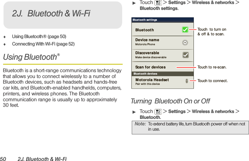 50 2J. Bluetooth &amp; Wi-Fi⽧Using Bluetooth® (page 50)⽧Connecting With Wi-Fi (page 52)Using Bluetooth®Bluetooth is a short-range communications technology that allows you to connect wirelessly to a number of Bluetooth devices, such as headsets and hands-free car kits, and Bluetooth-enabled handhelds, computers, printers, and wireless phones. The Bluetooth communication range is usually up to approximately 30 feet.䊳Touch  &gt; Settings &gt; Wireless &amp; networks &gt; Bluetooth settings.Turning  Bluetooth On or Off䊳Touch  &gt; Settings &gt; Wireless &amp; networks &gt; Bluetooth.2J. Bluetooth &amp; Wi-FiNote: To extend battery life, turn Bluetooth power off when not in use.Bluetoot h devicesBluetoot h sett ingsMotorola Phon eDevice nameScan for devicesMake device discover ableDiscoverableBluetoot hPair with this deviceMotorola HeadsetTouch  to turn on&amp; off &amp; to scan.Touch to re-scan.Touch to connect.