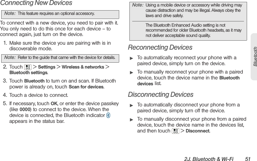 2J. Bluetooth &amp; Wi-Fi 51BluetoothConnecting New DevicesTo connect with a new device, you need to pair with it. You only need to do this once for each device – to connect again, just turn on the device.  1. Make sure the device you are pairing with is in discoverable mode.2. Touch  &gt; Settings &gt; Wireless &amp; networks &gt; Bluetooth settings.3. Touch Bluetooth to turn on and scan. If Bluetooth power is already on, touch Scan for devices.4. Touch a device to connect.5. If necessary, touch OK, or enter the device passkey (like 0000) to connect to the device. When the device is connected, the Bluetooth indicator   appears in the status bar..Reconnecting Devices䊳To automatically reconnect your phone with a paired device, simply turn on the device.䊳To manually reconnect your phone with a paired device, touch the device name in the Bluetooth devices list.Disconnecting Devices䊳To automatically disconnect your phone from a paired device, simply turn off the device.䊳To manually disconnect your phone from a paired device, touch the device name in the devices list, and then touch  &gt; Disconnect.Note: This feature requires an optional accessory.Note: Refer to the guide that came with the device for details.Note: Using a mobile device or accessory while driving may cause distraction and may be illegal. Always obey the laws and drive safely.The Bluetooth Enhanced Audio setting is not recommended for older Bluetooth headsets, as it may not deliver acceptable sound quality.