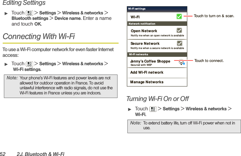 52 2J. Bluetooth &amp; Wi-FiEditing Settings䊳Touch  &gt; Settings &gt; Wireless &amp; networks &gt; Bluetooth settings &gt; Device name. Enter a name and touch OK.Connecting With Wi-FiTo use a Wi-Fi computer network for even faster Internet access:䊳Touch  &gt; Settings &gt; Wireless &amp; networks &gt; Wi-Fi settings.Turning Wi-Fi On or Off䊳Touch  &gt; Settings &gt; Wireless &amp; networks &gt;Wi-Fi.Note: Your phone&apos;s Wi-Fi features and power levels are not allowed for outdoor operation in France. To avoid unlawful interference with radio signals, do not use the Wi-Fi features in France unless you are indoors.Note: To extend battery life, turn off Wi-Fi power when not in use.Wi-Fi net worksNotify m e when a secure net wor k is availableSecure NetworkWi-FiJenny’s Coffee ShoppeNetwork not ificationNotify m e when an open network is availableOpen Net workAdd Wi-Fi networkManage NetworksSecured  w ith WEPWi-Fi set tingsTouch to turn on &amp; scan.Touch to connect.