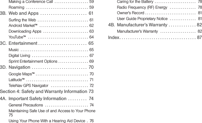 Making a Conference Call  . . . . . . . . . . . . . . . . . .  59Roaming  . . . . . . . . . . . . . . . . . . . . . . . . . . . . . . . . . 593B. Web and Apps  . . . . . . . . . . . . . . . . . . . . . .  61Surfing the Web  . . . . . . . . . . . . . . . . . . . . . . . . . . .  61Android Market™  . . . . . . . . . . . . . . . . . . . . . . . . . .  62Downloading Apps  . . . . . . . . . . . . . . . . . . . . . . . .  63YouTube™  . . . . . . . . . . . . . . . . . . . . . . . . . . . . . . . .  643C. Entertainment . . . . . . . . . . . . . . . . . . . . . . .  65Music  . . . . . . . . . . . . . . . . . . . . . . . . . . . . . . . . . . . . 65Digital Living  . . . . . . . . . . . . . . . . . . . . . . . . . . . . . .  67Sprint Entertainment Options . . . . . . . . . . . . . . . . 693D. Navigation  . . . . . . . . . . . . . . . . . . . . . . . . . .  70Google Maps™ . . . . . . . . . . . . . . . . . . . . . . . . . . . .  70Latitude™  . . . . . . . . . . . . . . . . . . . . . . . . . . . . . . . . .  71TeleNav GPS Navigator  . . . . . . . . . . . . . . . . . . . .  72Section 4: Safety and Warranty Information 734A. Important Safety Information  . . . . . . . . .  74General Precautions  . . . . . . . . . . . . . . . . . . . . . . .  74Maintaining Safe Use of and Access to Your Phone  75Using Your Phone With a Hearing Aid Device  .  76Caring for the Battery  . . . . . . . . . . . . . . . . . . . . . .  78Radio Frequency (RF) Energy   . . . . . . . . . . . . . .  78Owner’s Record . . . . . . . . . . . . . . . . . . . . . . . . . . .  81User Guide Proprietary Notice  . . . . . . . . . . . . . .  814B. Manufacturer’s Warranty . . . . . . . . . . . . . 82Manufacturer’s Warranty  . . . . . . . . . . . . . . . . . . .  82Index. . . . . . . . . . . . . . . . . . . . . . . . . . . . . . . . . . . . 87