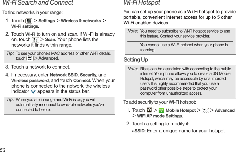 53Wi-Fi Search and ConnectTo find networks in your range:  1. Touch  &gt; Settings &gt; Wireless &amp; networks &gt;Wi-Fi settings.2. Touch Wi-Fi to turn on and scan. If Wi-Fi is already on, touch  &gt; Scan. Your phone lists the networks it finds within range.3. Touch a network to connect.4. If necessary, enter Network SSID, Security, and Wireless password, and touch Connect. When your phone is connected to the network, the wireless indicator   appears in the status bar.Wi-Fi HotspotYou can set up your phone as a Wi-Fi hotspot to provide portable, convenient internet access for up to 5 other Wi-Fi enabled devices.Setting UpTo add security to your Wi-Fi hotspot:1. Touch  &gt; Mobile Hotspot &gt; &gt; Advanced &gt;WiFi AP mode Settings.2. Touch a setting to modify it:䡲SSID: Enter a unique name for your hotspot.Tip: To see your phone’s MAC address or other Wi-Fi details, touch  &gt; Advanced.Tip: When you are in range and Wi-Fi is on, you will automatically reconnect to available networks you’ve connected to before.Note: You need to subscribe to Wi-Fi hotspot service to use this feature. Contact your service provider.You cannot use a Wi-Fi hotspot when your phone is roaming.Note: Risks can be associated with connecting to the public internet. Your phone allows you to create a 3G Mobile Hotspot, which may be accessible by unauthorized users. It is highly recommended that you use a password other possible steps to protect your computer from unauthorized access. 