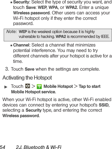 54 2J. Bluetooth &amp; Wi-Fi䡲Security: Select the type of security you want, and touch Save: WEP, WPA, or WPA2. Enter a unique Wireless password. Other users can access your Wi-Fi hotspot only if they enter the correct password.䡲Channel: Select a channel that minimizes potential interference. You may need to try different channels after your hotspot is active for a time.3. Touch Save when the settings are complete.Activating the Hotspot䊳Touch  &gt; Mobile Hotspot &gt; Tap to start Mobile Hotspot service.When your Wi-Fi hotspot is active, other Wi-Fi enabled devices can connect by entering your hotspot’s SSID, selecting a Security type, and entering the correct Wireless password.Note: WEP is the weakest option because it is highly vulnerable to hacking. WPA2 is recommended by IEEE.