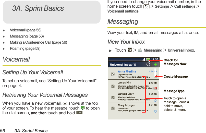 56 3A. Sprint Basics⽧Voicemail (page 56)⽧Messaging (page 56)⽧Making a Conference Call (page 59)⽧Roaming (page 59)VoicemailSetting Up Your VoicemailTo set up voicemail, see “Setting Up Your Voicemail” on page 4.Retrieving Your Voicemail MessagesWhen you have a new voicemail,  shows at the top of your screen. To hear the message, touch   to open the dial screen, and then touch and hold .If you need to change your voicemail number, in the home screen touch  &gt; Settings &gt; Call settings &gt; Voicemail settings.MessagingView your text, IM, and email messages all at once.View Your Inbox䊳Touch  &gt; Messaging &gt; Universal Inbox.3A. Sprint Basics111:352:50 PM2:47 PM2:45 PM2:41 PMCopy RevisionsHi Paul, Please take a look at  t h e ...Larissa Clar kMeeting invitat ionMeeting is set for next  Thur sday at ...Mar y Mor ganfreelancersPaul, We’re going to need help w...Universal I nbox (1)James Kim  Meet m e outside the theater  at  8and d on’t for get  your  I D. Would yo...Anna M edinaCreate MessageTouch to open a message. Touch &amp; hold to move, delete, &amp; more.Check for Messages NowMessage Type