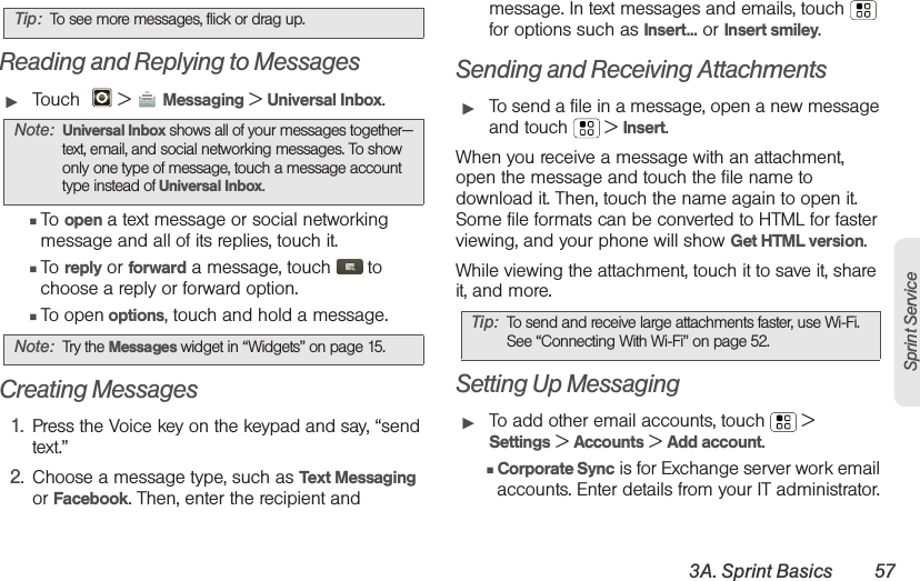 3A. Sprint Basics 57Sprint ServiceReading and Replying to Messages䊳Touch    &gt; Messaging &gt; Universal Inbox.䡲To open a text message or social networking message and all of its replies, touch it.䡲To reply or forward a message, touch  to choose a reply or forward option.䡲To open options, touch and hold a message.Creating Messages1. Press the Voice key on the keypad and say, “send text.”2. Choose a message type, such as Text Messaging or Facebook. Then, enter the recipient and message. In text messages and emails, touch  for options such as Insert... or Insert smiley.Sending and Receiving Attachments䊳To send a file in a message, open a new message and touch  &gt; Insert.When you receive a message with an attachment, open the message and touch the file name to download it. Then, touch the name again to open it. Some file formats can be converted to HTML for faster viewing, and your phone will show Get HTML version.While viewing the attachment, touch it to save it, share it, and more.Setting Up Messaging䊳To add other email accounts, touch  &gt; Settings &gt; Accounts &gt; Add account.䡲Corporate Sync is for Exchange server work email accounts. Enter details from your IT administrator.Tip: To see more messages, flick or drag up.Note: Universal Inbox shows all of your messages together—text, email, and social networking messages. To show only one type of message, touch a message account type instead of Universal Inbox.Note: Tr y the Messages widget in “Widgets” on page 15.Tip: To send and receive large attachments faster, use Wi-Fi. See “Connecting With Wi-Fi” on page 52.