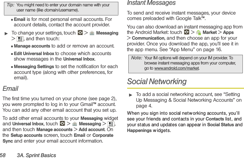 58 3A. Sprint Basics䡲Email is for most personal email accounts. For account details, contact the account provider.䊳To change your settings, touch  &gt;  Messaging &gt; , and then touch:䡲Manage accounts to add or remove an account.䡲Edit Universal Inbox to choose which accounts show messages in the Universal Inbox.䡲Messaging Settings to set the notification for each account type (along with other preferences, for email).EmailThe first time you turned on your phone (see page 2), you were prompted to log in to your Gmail™ account. You can add any other email account that you set up.To add other email accounts to your Messaging widget and Universal Inbox, touch   &gt; Messaging &gt;, and then touch Manage accounts &gt; Add account. On the Setup accounts screen, touch Email or Corporate Sync and enter your email account information.Instant MessagesTo send and receive instant messages, your device comes preloaded with Google Talk™. You can also download an instant messaging app from the Android Market: touch  &gt; Market &gt; Apps &gt;Communication, and then choose an app for your provider. Once you download the app, you’ll see it in the app menu. See “App Menu” on page 16.Social Networking䊳To add a social networking account, see “Setting Up Messaging &amp; Social Networking Accounts” on page 4.When you sign into social networking accounts, you’ll see your friends and contacts in your Contacts list, and your status and updates can appear in Social Status and Happenings widgets.Tip: You might need to enter your domain name with your user name (like domain/username).Note: Your IM options will depend on your IM provider. To browse instant messaging apps from your computer, go to www.android.com/market.
