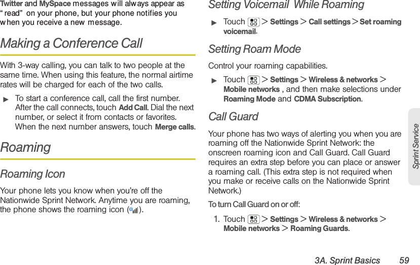 3A. Sprint Basics 59Sprint ServiceTwitter and MySpace messages will alw ays appear as “ read”  on your phone, but your phone notifies you when you receive a new message. Making a Conference CallWith 3-way calling, you can talk to two people at the same time. When using this feature, the normal airtime rates will be charged for each of the two calls.䊳To start a conference call, call the first number. After the call connects, touch Add Call. Dial the next number, or select it from contacts or favorites. When the next number answers, touch Merge calls.RoamingRoaming IconYour phone lets you know when you’re off the Nationwide Sprint Network. Anytime you are roaming, the phone shows the roaming icon ( ).Setting Voicemail  While Roaming䊳Touch  &gt; Settings &gt; Call settings &gt; Set roaming voicemail.Setting Roam ModeControl your roaming capabilities.䊳Touch  &gt; Settings &gt; Wireless &amp; networks &gt; Mobile networks , and then make selections under Roaming Mode and CDMA Subscription.Call GuardYour phone has two ways of alerting you when you are roaming off the Nationwide Sprint Network: the onscreen roaming icon and Call Guard. Call Guard requires an extra step before you can place or answer a roaming call. (This extra step is not required when you make or receive calls on the Nationwide Sprint Network.)To turn Call Guard on or off:1. Touch  &gt; Settings &gt; Wireless &amp; networks &gt; Mobile networks &gt; Roaming Guards.