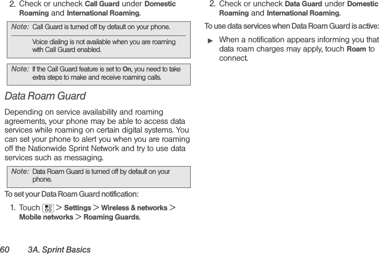 60 3A. Sprint Basics2. Check or uncheck Call Guard under Domestic Roaming and International Roaming.Data Roam GuardDepending on service availability and roaming agreements, your phone may be able to access data services while roaming on certain digital systems. You can set your phone to alert you when you are roaming off the Nationwide Sprint Network and try to use data services such as messaging.To set your Data Roam Guard notification:1. Touch  &gt; Settings &gt; Wireless &amp; networks &gt; Mobile networks &gt; Roaming Guards.2. Check or uncheck Data Guard under Domestic Roaming and International Roaming.To use data services when Data Roam Guard is active:䊳When a notification appears informing you that data roam charges may apply, touch Roam to connect.Note: Call Guard is turned off by default on your phone.Voice dialing is not available when you are roaming with Call Guard enabled.Note: If the Call Guard feature is set to On, you need to take extra steps to make and receive roaming calls.Note: Data Roam Guard is turned off by default on your phone.