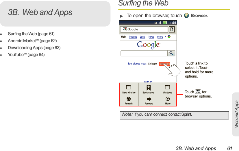 3B. Web and Apps 61Web and Apps⽧Surfing the Web (page 61)⽧Android Market™ (page 62)⽧Downloading Apps (page 63)⽧YouTube™ (page 64)Surfing the Web䊳To open the browser, touch  Browser.3B. Web and AppsNote: If you can’t connect, contact Sprint.11:35Sign inNew  windowRef reshBookm arksFor war dWindowsMoreWeb Im agesLocal Newsmor eupdateChicago  -GoogleSee places near:updateTouch        for browser options.Touch a link to select it. Touch and hold for more options.