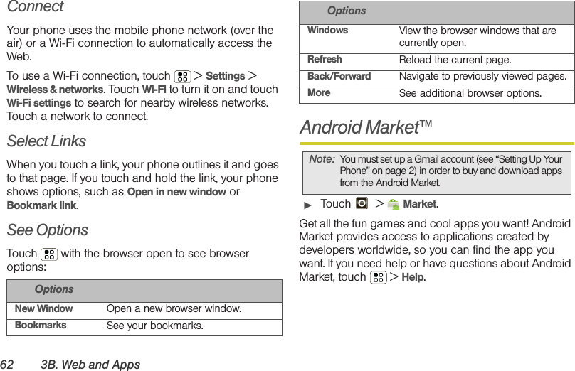 62 3B. Web and AppsConnectYour phone uses the mobile phone network (over the air) or a Wi-Fi connection to automatically access the Web.To use a Wi-Fi connection, touch  &gt; Settings &gt; Wireless &amp; networks. Touch Wi-Fi to turn it on and touch Wi-Fi settings to search for nearby wireless networks. Touch a network to connect. Select LinksWhen you touch a link, your phone outlines it and goes to that page. If you touch and hold the link, your phone shows options, such as Open in new window or Bookmark link.See OptionsTouch  with the browser open to see browser options:Android Market™䊳Touch  &gt; Market.Get all the fun games and cool apps you want! Android Market provides access to applications created by developers worldwide, so you can find the app you want. If you need help or have questions about Android Market, touch  &gt; Help.OptionsNew Window Open a new browser window.Bookmarks See your bookmarks.Windows View the browser windows that are currently open.Refresh Reload the current page.Back/Forward Navigate to previously viewed pages.More See additional browser options.Note: You must set up a Gmail account (see “Setting Up Your Phone” on page 2) in order to buy and download apps from the Android Market.Options