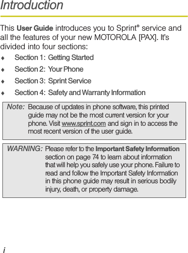 iIntroductionThis User Guide introduces you to Sprint® service and all the features of your new MOTOROLA [PAX]. It’s divided into four sections:⽧Section 1:  Getting Started⽧Section 2:  Your Phone⽧Section 3:  Sprint Service⽧Section 4:  Safety and Warranty InformationNote: Because of updates in phone software, this printed guide may not be the most current version for your phone. Visit www.sprint.com and sign in to access the most recent version of the user guide.WARNING: Please refer to the Important Safety Information section on page 74 to learn about information that will help you safely use your phone. Failure to read and follow the Important Safety Information in this phone guide may result in serious bodily injury, death, or property damage.