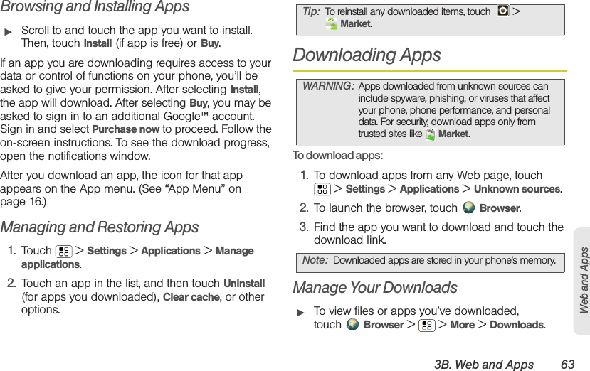 3B. Web and Apps 63Web and AppsBrowsing and Installing Apps䊳Scroll to and touch the app you want to install. Then, touch Install (if app is free) or Buy.If an app you are downloading requires access to your data or control of functions on your phone, you’ll be asked to give your permission. After selecting Install, the app will download. After selecting Buy, you may be asked to sign in to an additional Google™ account. Sign in and select Purchase now to proceed. Follow the on-screen instructions. To see the download progress, open the notifications window.After you download an app, the icon for that app appears on the App menu. (See “App Menu” on page 16.)Managing and Restoring Apps1. Touch  &gt; Settings &gt; Applications &gt; Manage applications.2. Touch an app in the list, and then touch Uninstall (for apps you downloaded), Clear cache, or other options.Downloading AppsTo download apps:   1. To download apps from any Web page, touch  &gt; Settings &gt; Applications &gt; Unknown sources.2. To launch the browser, touch Browser.3. Find the app you want to download and touch the download link.Manage Your Downloads䊳To view files or apps you’ve downloaded, touch Browser &gt;   &gt; More &gt; Downloads. Tip: To reinstall any downloaded items, touch   &gt; Market.WARNING: Apps downloaded from unknown sources can include spyware, phishing, or viruses that affect your phone, phone performance, and personal data. For security, download apps only from trusted sites like  Market.Note: Downloaded apps are stored in your phone’s memory.