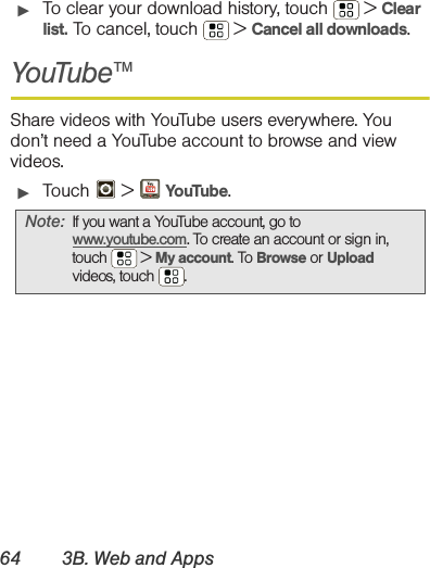 64 3B. Web and Apps䊳To clear your download history, touch  &gt; Clear list. To cancel, touch  &gt; Cancel all downloads.YouTube™Share videos with YouTube users everywhere. You don’t need a YouTube account to browse and view videos.䊳Touch  &gt; YouTube.Note: If you want a YouTube account, go to www.youtube.com. To create an account or sign in, touch  &gt; My account. To Browse or Upload videos, touch .