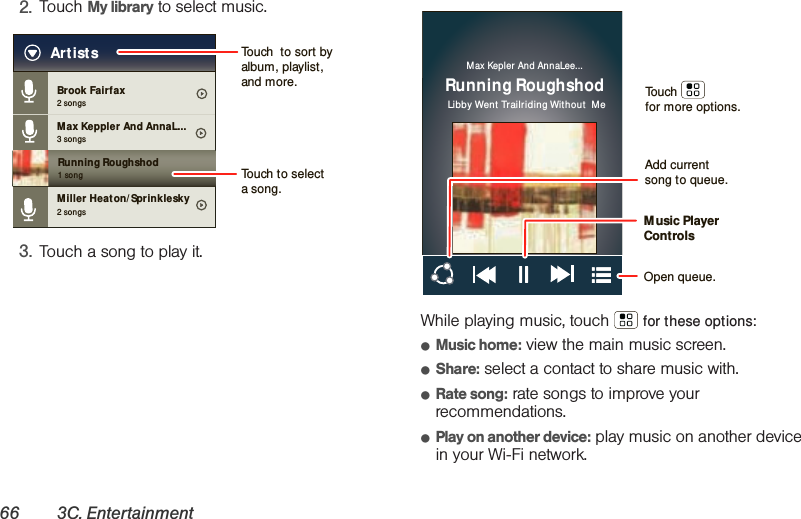 66 3C. Entertainment2. Touch My library to select music.3. Touch a song to play it.While playing music, touch   for these options:䢇Music home: view the main music screen.䢇Share: select a contact to share music with.䢇Rate song: rate songs to improve your recommendations.䢇Play on another device: play music on another device in your Wi-Fi network.Brook Fairfax2 songsMax Keppler And AnnaL...Miller Heat on/ Sprinklesky3 songsRunning Roughshod1 song2 songsArtists Touch  to sort by album, playlist, and more.Touch to select a song.Max Kepler  And AnnaLee...Running RoughshodLibby Went  Trailriding Without  MeAdd current song to queue.Music Player ControlsOpen queue.Touchfor more options.