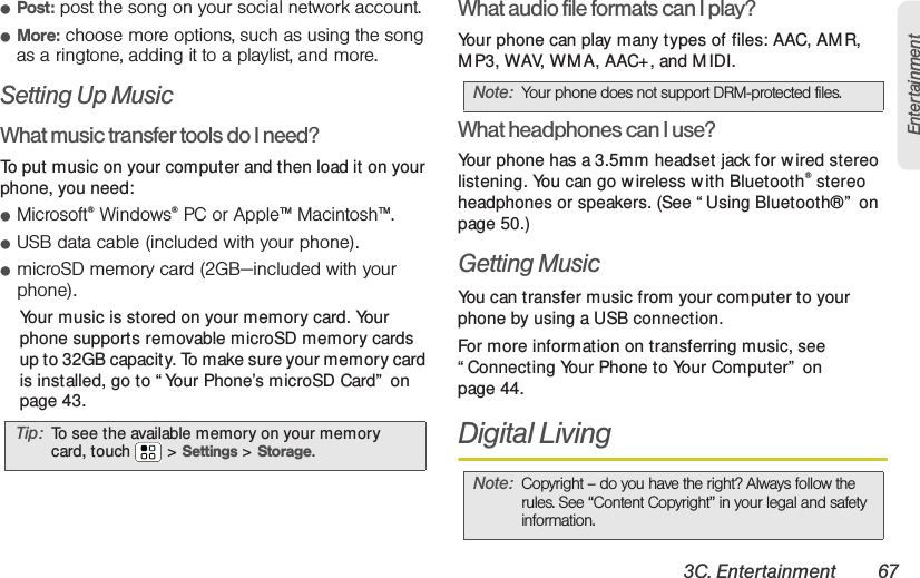 3C. Entertainment 67Entertainment䢇Post: post the song on your social network account.䢇More: choose more options, such as using the song as a ringtone, adding it to a playlist, and more.Setting Up MusicWhat music transfer tools do I need?To  p u t  music on your computer and then load it on your phone, you need:䢇Microsoft®Windows®PC or Apple™ Macintosh™.䢇USB data cable (included with your phone).䢇microSD memory card (2GB—included with your phone).Your music is stored on your memory card. Your phone supports removable microSD memory cards up to 32GB capacity. To make sure your memory card is installed, go to “ Your Phone’s microSD Card”  on page 43.What audio file formats can I play?Your phone can play many types of files: AAC, AM R, M P3, WAV, WM A, AAC+, and M IDI.What headphones can I use?Your phone has a 3.5mm headset jack for w ired stereo listening. You can go w ireless w ith Bluetooth® stereo headphones or speakers. (See “ Using Bluetooth®”  on page 50.)Getting MusicYou can transfer music from your computer to your phone by using a USB connection.For more information on transferring music, see “ Connecting Your Phone to Your Computer”  on page 44.Digital LivingTip: To see the available memory on your memory card, touch  &gt; Settings &gt; Storage.Note: Your phone does not support DRM-protected files. Note: Copyright – do you have the right? Always follow the rules. See “Content Copyright” in your legal and safety information.