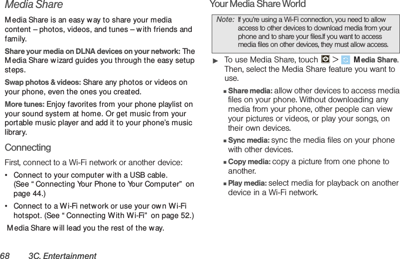 68 3C. EntertainmentMedia ShareM edia Share is an easy w ay to share your media content – photos, videos, and tunes – w ith friends and family. Share your media on DLNA devices on your network: The M edia Share wizard guides you through the easy setup steps.Swap photos &amp; videos: Share any photos or videos on your phone, even the ones you created. More tunes: Enjoy favorites from your phone playlist on your sound system at home. Or get music from your portable music player and add it to your phone’s music library.ConnectingFirst, connect to a Wi-Fi network or another device:• Connect to your computer w ith a USB cable. (See “ Connecting Your Phone to Your Computer”  on page 44.)• Connect to a Wi-Fi netw ork or use your own Wi-Fi hotspot. (See “ Connecting With Wi-Fi”  on page 52.) M edia Share w ill lead you the rest of the way.Your Media Share World䊳To use Media Share, touch   &gt; Media Share. Then, select the Media Share feature you want to use.䡲Share media: allow other devices to access media files on your phone. Without downloading any media from your phone, other people can view your pictures or videos, or play your songs, on their own devices.䡲Sync media: sync the media files on your phone with other devices.䡲Copy media: copy a picture from one phone to another.䡲Play media: select media for playback on another device in a Wi-Fi network.Note: If you’re using a Wi-Fi connection, you need to allow access to other devices to download media from your phone and to share your files.If you want to access media files on other devices, they must allow access. 