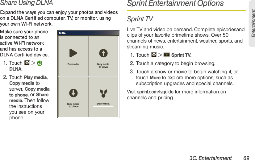 3C. Entertainment 69EntertainmentShare Using DLNAExpand the ways you can enjoy your photos and videos on a DLNA Certified computer, TV, or monitor, using your ow n Wi-Fi netw ork. M ake sure your phone is connected to an active Wi-Fi network and has access to a DLNA Certified device.  1. Touch  &gt;  DLNA.2. Touch Play media, Copy media to server, Copy media to phone, or Share media. Then follow the instructions you see on your phone.Sprint Entertainment OptionsSprint TVLive TV and video on demand. Complete episodesand clips of your favorite primetime shows. Over 50 channels of news, entertainment, weather, sports, and streaming music.1. Touch  &gt;  Sprint TV.2. Touch a category to begin browsing.3. Touch a show or movie to begin watching it, or touch More to explore more options, such as subscription upgrades and special channels.Visit sprint.com/tvguide for more information on channels and pricing.DLNAPlay m ed ia Copy m edia  to ser verShar e mediaCopy m edia  to phone