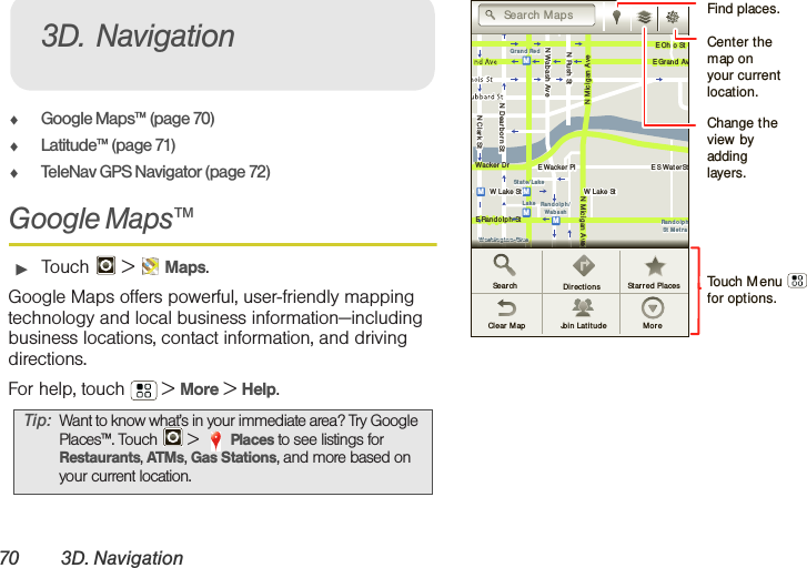 70 3D. Navigation⽧Google Maps™ (page 70)⽧Latitude™ (page 71)⽧TeleNav GPS Navigator (page 72)Google Maps™䊳Touch  &gt; Maps.Google Maps offers powerful, user-friendly mapping technology and local business information—including business locations, contact information, and driving directions.For help, touch  &gt; More &gt; Help.Tip: Want to know what’s in your immediate area? Try Google Places™. Touch   &gt; Places to see listings for Restaurants, ATMs, Gas Stations, and more based on your current location.3D. NavigationMessagingN Clark StWacker DrME Ohio StN Rush StN Wabash AveN Dearborn StE Grand AvN Micigan AveN Micig an AveW Lake St W Lake StE Wacker PlState/LakeGrand RedLakeRandolphSt Met raRandolph/Wab ashWashington- BlueE S WaterStMMMME Randolp h StOntario St E Ont ario StvvvvvvvvvvvvveeeeeeeeeeeeeeeeeeeWWWWWWWWWWWWWWWWWWWWWWWWWWWWaaaaaaaasssssssshhhhhhhhhhhhhhhiiiiiiiinnnnnnnnnnnnnnnggggggggggggggggggtttttttttttttttttooooooooooooonnnnnnnnnnnnnnn--BBBBBBBBBlllllllluuuuuuuuuuueeeeeeeeSearchClear  Map Join  Latit u d e MoreDir ect ions Star r ed  PlacesSearch M apsTouch Menu      for options.Find places.Change the view by adding layers.Center the map on your current location.