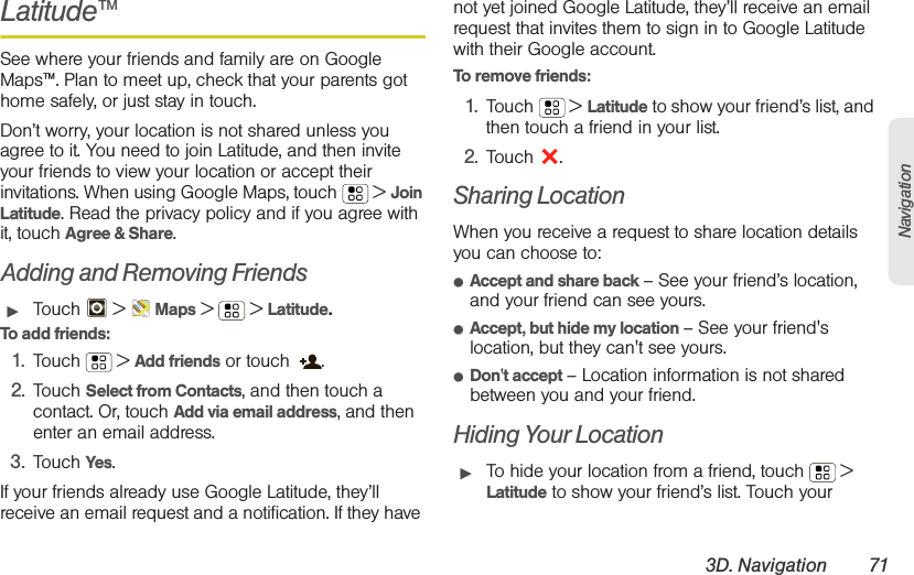 3D. Navigation 71NavigationLatitude™See where your friends and family are on Google Maps™. Plan to meet up, check that your parents got home safely, or just stay in touch.Don’t worry, your location is not shared unless you agree to it. You need to join Latitude, and then invite your friends to view your location or accept their invitations. When using Google Maps, touch  &gt; Join Latitude. Read the privacy policy and if you agree with it, touch Agree &amp; Share.Adding and Removing Friends䊳Touch  &gt; Maps &gt; &gt;Latitude.To add friends:  1. Touch  &gt; Add friends or touch  .2. Touch Select from Contacts, and then touch a contact. Or, touch Add via email address, and then enter an email address.3. Touch Yes.If your friends already use Google Latitude, they’ll receive an email request and a notification. If they have not yet joined Google Latitude, they’ll receive an email request that invites them to sign in to Google Latitude with their Google account.To remove friends:  1. Touch  &gt; Latitude to show your friend’s list, and then touch a friend in your list.2. Touch .Sharing LocationWhen you receive a request to share location details you can choose to:䢇Accept and share back – See your friend’s location, and your friend can see yours.䢇Accept, but hide my location – See your friend&apos;s location, but they can&apos;t see yours.䢇Don&apos;t accept – Location information is not shared between you and your friend.Hiding Your Location䊳To hide your location from a friend, touch  &gt; Latitude to show your friend’s list. Touch your 