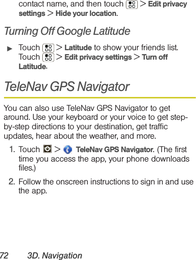 72 3D. Navigationcontact name, and then touch  &gt; Edit privacy settings &gt; Hide your location.Turning Off Google Latitude䊳Touch  &gt; Latitude to show your friends list. Touch  &gt; Edit privacy settings &gt; Turn off Latitude.TeleNav GPS NavigatorYou can also use TeleNav GPS Navigator to get around. Use your keyboard or your voice to get step-by-step directions to your destination, get traffic updates, hear about the weather, and more.1. Touch  &gt;   TeleNav GPS Navigator. (The first time you access the app, your phone downloads files.)2. Follow the onscreen instructions to sign in and use the app.