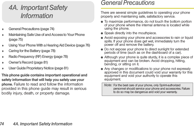 74 4A. Important Safety Information⽧General Precautions (page 74)⽧Maintaining Safe Use of and Access to Your Phone (page 75)⽧Using Your Phone With a Hearing Aid Device (page 76)⽧Caring for the Battery (page 78)⽧Radio Frequency (RF) Energy (page 78)⽧Owner’s Record (page 81)⽧User Guide Proprietary Notice (page 81)This phone guide contains important operational and safety information that will help you safely use your phone. Failure to read and follow the information provided in this phone guide may result in serious bodily injury, death, or property damage.General PrecautionsThere are several simple guidelines to operating your phone properly and maintaining safe, satisfactory service.䢇To maximize performance, do not touch the bottom portion of your phone where the internal antenna is located while using the phone.䢇Speak directly into the mouthpiece.䢇Avoid exposing your phone and accessories to rain or liquid spills. If your phone does get wet, immediately turn the power off and remove the battery. 䢇Do not expose your phone to direct sunlight for extended periods of time (such as on the dashboard of a car). 䢇Although your phone is quite sturdy, it is a complex piece of equipment and can be broken. Avoid dropping, hitting, bending, or sitting on it. 䢇Any changes or modifications to your phone not expressly approved in this document could void your warranty for this equipment and void your authority to operate this equipment. 4A. Important Safety InformationNote: For the best care of your phone, only Sprint-authorized personnel should service your phone and accessories. Failure to do so may be dangerous and void your warranty.