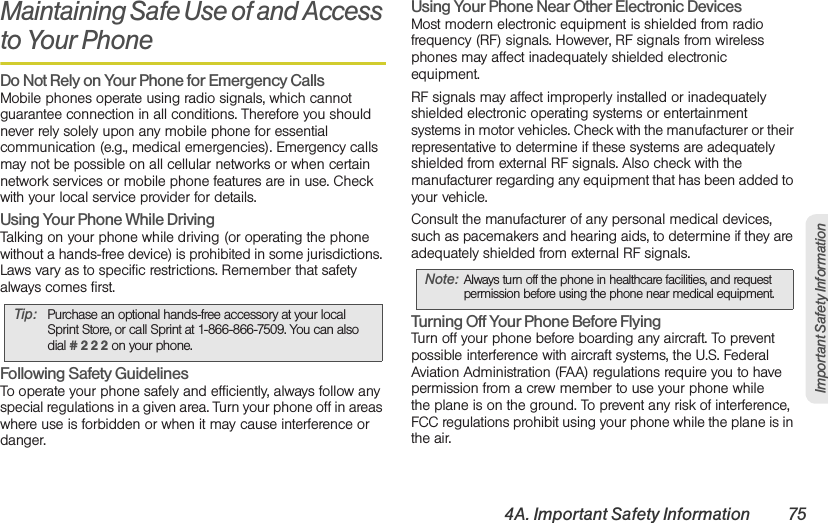 4A. Important Safety Information 75Important Safety InformationMaintaining Safe Use of and Access to Your PhoneDo Not Rely on Your Phone for Emergency Calls Mobile phones operate using radio signals, which cannot guarantee connection in all conditions. Therefore you should never rely solely upon any mobile phone for essential communication (e.g., medical emergencies). Emergency calls may not be possible on all cellular networks or when certain network services or mobile phone features are in use. Check with your local service provider for details.Using Your Phone While DrivingTalking on your phone while driving (or operating the phone without a hands-free device) is prohibited in some jurisdictions. Laws vary as to specific restrictions. Remember that safety always comes first.Following Safety GuidelinesTo operate your phone safely and efficiently, always follow any special regulations in a given area. Turn your phone off in areas where use is forbidden or when it may cause interference or danger.Using Your Phone Near Other Electronic DevicesMost modern electronic equipment is shielded from radio frequency (RF) signals. However, RF signals from wireless phones may affect inadequately shielded electronic equipment.RF signals may affect improperly installed or inadequately shielded electronic operating systems or entertainment systems in motor vehicles. Check with the manufacturer or their representative to determine if these systems are adequately shielded from external RF signals. Also check with the manufacturer regarding any equipment that has been added to your vehicle.Consult the manufacturer of any personal medical devices, such as pacemakers and hearing aids, to determine if they are adequately shielded from external RF signals.Turning Off Your Phone Before FlyingTurn off your phone before boarding any aircraft. To prevent possible interference with aircraft systems, the U.S. Federal Aviation Administration (FAA) regulations require you to have permission from a crew member to use your phone while the plane is on the ground. To prevent any risk of interference, FCC regulations prohibit using your phone while the plane is in the air.Tip: Purchase an optional hands-free accessory at your local Sprint Store, or call Sprint at 1-866-866-7509. You can also dial # 2 2 2 on your phone.Note: Always turn off the phone in healthcare facilities, and request permission before using the phone near medical equipment.